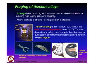 Suranaree University of Technology May-Aug 2007
Forging of titanium alloys
• Ti alloys have much higher flow stress than Al alloys or steels.
requiring high forging pressure, capacity.
• Near net shape is obtained using precision die forging.
Titanium
forged golf
club
Forged Ti connecting rod and implant
prothesis
• Initial working is done about 150oC above the
beta transus temperature to about 28-38% strain,
depending on alloy types and prior heat treatments.
Subsequent deformation processes can be done in
the α+βα+βα+βα+β region.
Tapany Udomphol
 