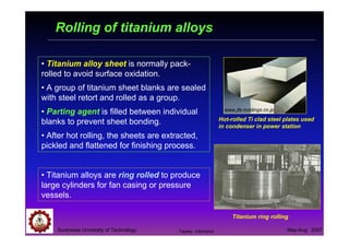 Suranaree University of Technology May-Aug 2007
Rolling of titanium alloys
• Titanium alloy sheet is normally pack-
rolled to avoid surface oxidation.
• A group of titanium sheet blanks are sealed
with steel retort and rolled as a group.
• Parting agent is filled between individual
blanks to prevent sheet bonding.
• After hot rolling, the sheets are extracted,
pickled and flattened for finishing process.
• Titanium alloys are ring rolled to produce
large cylinders for fan casing or pressure
vessels.
Hot-rolled Ti clad steel plates used
in condenser in power station
www.jfe-holdings.co.jp
Titanium ring rolling
Tapany Udomphol
 
