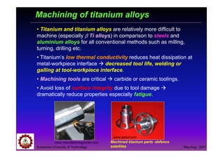 Suranaree University of Technology May-Aug 2007
Machining of titanium alloys
• Titanium and titanium alloys are relatively more difficult to
machine (especially ββββ Ti alloys) in comparison to steels and
aluminium alloys for all conventional methods such as milling,
turning, drilling etc.
• Titanium’s low thermal conductivity reduces heat dissipation at
metal-workpiece interface decreased tool life, welding or
galling at tool-workpiece interface.
• Machining tools are critical carbide or ceramic toolings.
• Avoid loss of surface integrity due to tool damage
dramatically reduce properties especially fatigue.
www.manufacturingcenter.com
www.sstool.com
Machined titanium parts -defence
satellites
 