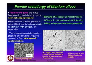 Suranaree University of Technology May-Aug 2007
Powder metallurgy of titanium alloys
• Titanium PM parts are made
from pressing and sintering, giving
near-net shape products.
• Production of titanium powder is
quite difficult due to high reactivity
of titanium with oxygen.
expensive.
• The whole process (atomisation,
pressing and sintering) requires
prevention from atmospheric
contamination.
(a) Ti-6Al-4V alloy produced
from CIPing and sintering of
blended CP sponge and AL-
V master alloy
(b) Same material after
HIPing, showing no
porosity
http://doc.tms.org
• Blending of Ti sponge and master alloys.
• CIPing at T > ββββ transtus upto 95% density.
• HIPing to improve mechanical properties.
Titanium powder (SEM)
Tapany Udomphol
 