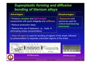 Suranaree University of Technology May-Aug 2007
Superplastic forming and diffusion
bonding of titanium alloys
• Stop-off agent is used for bonding of regions of the sheet, followed
by pressurisation to separate unbonded regions of the sheet.
Advantages:
• Produce complex and light-weight
components with good integrity and stiffness.
• Reduce production steps.
• Reduce the use of fasteners, i.e., rivets
eliminating stress concentrations.
Disadvantages:
• Expensive and
cannot be used for
critical load bearing
structures.
SPF/DB structure
http://www.formtech.de/uk
SPF/DB process
Tapany Udomphol
 