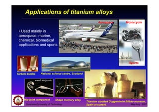 Suranaree University of Technology May-Aug 2007
Applications of titanium alloys
• Used mainly in
aerospace, marine,
chemical, biomedical
applications and sports.
Titanium cladded Guggenheim Bilbao museum,
Spain at sunset.
Shape memory alloyHip-joint component
www3.lehigh.edu
Turbine blades National science centre, Scotland
Motorcycle
Sports
Aerospace
 