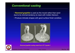 Suranaree University of Technology May-Aug 2007
Conventional casting
• Rammed graphite is used as the mould rather than sand
due to its minimal tendency to react with molten titanium.
• Produce intricate shapes with good surface finish condition.
Rammed graphite casting made from CP Ti grade 2
Tapany Udomphol
 