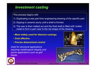 Suranaree University of Technology May-Aug 2007
Investment casting
• Most widely used for titanium castings
• Cost effective
• Precise dimensional control
Used for structural applications
requiring metallurgical integrity and
sports applications such as golf
heads.
www.aerospace-technology.com
This process begins with
1) Duplicating a wax part from engineering drawing of the specific part.
2) Dipping in ceramic slurry until a shell is formed.
3) The wax is then melted out and the fired shell is filled with molten
metal to form a part near to the net shape of the drawing.
http://www.pmmcastings.com/
Tapany Udomphol
 