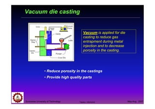 Suranaree University of Technology May-Aug 2007
Vacuum die casting
Vacuum is applied for die
casting to reduce gas
entrapment during metal
injection and to decrease
porosity in the casting.
• Reduce porosity in the castings
• Provide high quality parts
Tapany Udomphol
 