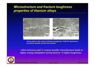 Suranaree University of Technology May-Aug 2007
Crack paths in the centre of fracture toughness Ti-6Al-4V specimens
(a) coarse lamellar and (b) fine lamellar
Microstructure and fracture toughness
properties of titanium alloys
• More torturous path in coarse lamellar microstructure leads to
higher energy dissipation during fracture higher toughness.
Tapany Udomphol
 