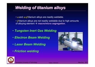 Suranaree University of Technology May-Aug 2007
Welding of titanium alloysWelding of titanium alloys
• αααα and α+βα+βα+βα+β titanium alloys are readily weldable.
• ββββ titanium alloys are not readily weldable due to high amounts
of alloying element macro/micro segregation.
• Tungsten Inert Gas Welding
• Electron Beam Welding
• Laser Beam Welding
• Friction welding www.sms-vt.com
Tapany Udomphol
 