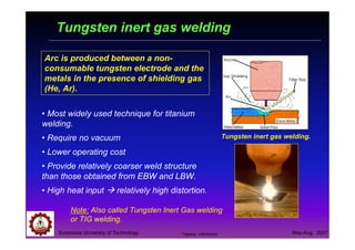 Suranaree University of Technology May-Aug 2007
Tungsten inert gas welding
• Most widely used technique for titanium
welding.
• Require no vacuum
• Lower operating cost
• Provide relatively coarser weld structure
than those obtained from EBW and LBW.
• High heat input relatively high distortion.
Arc is produced between a non-
consumable tungsten electrode and the
metals in the presence of shielding gas
(He, Ar).
Tungsten inert gas welding.
Note: Also called Tungsten Inert Gas welding
or TIG welding.
Tapany Udomphol
 