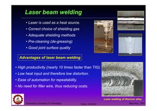 Suranaree University of Technology May-Aug 2007
Laser beam welding
• Laser is used as a heat source.
• Correct choice of shielding gas
• Adequate shielding methods
• Pre-cleaning (de-greasing)
• Good joint surface quality
• High productivity (nearly 10 times faster than TIG).
• Low heat input and therefore low distortion.
• Ease of automation for repeatability.
• No need for filler wire, thus reducing costs.
Advantages of laser beam welding
www.twi.co.uk
Laser welding of titanium alloy
www.synrad.com
Tapany Udomphol
 