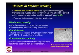Defects in titanium welding
Suranaree University of Technology May-Aug 2007
• Titanium and titanium alloys are highly reactive to oxygen,
therefore care must be taken for titanium welding. Should be carried
out in vacuum or appropriate shielding gas such as Ar or He.
• The main defects occur in titanium welding are;
• Weld metal porosity
• Embrittlement
• Contamination cracking
200 µµµµm
Macroscopic pore
- Most frequent defects caused by gas bubbles
trapped between dendrites during solidification.
- Due to oxygen, nitrogen or hydrogen contamination
at T> 500oC. need effective shielding.
- Due to iron contamination reducing corrosion
resistance, separate from steel fabrication. Macroscopic pore observed in TIG
welding of beta titanium alloy
Tapany Udomphol
 
