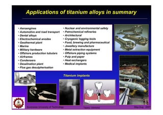 Suranaree University of Technology May-Aug 2007
Applications of titanium alloys in summary
Titanium implants
• Aeroengines
• Automotive and road transport
• Dental alloys
• Electrochemical anodes
• Geothermal plant
• Marine
• Military hardware
• Offshore production tubulars
• Airframes
• Condensers
• Desalination plant
• Flue gas desulpherisation
• Nuclear and environmental safety
• Petrochemical refineries
• Architectural
• Cryogenic logging tools
• Food, brewing and pharmaceutical
• Jewellery manufacture
• Metal extraction equipment
• Offshore piping systems
• Pulp and paper
• Heat exchangers
• Medical implants
Tapany Udomphol
 