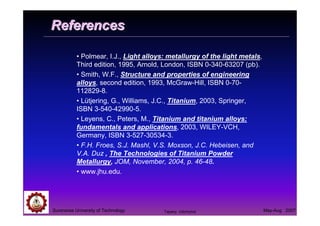 Suranaree University of Technology May-Aug 2007
ReferencesReferences
• Polmear, I.J., Light alloys: metallurgy of the light metals,
Third edition, 1995, Arnold, London, ISBN 0-340-63207 (pb).
• Smith, W.F., Structure and properties of engineering
alloys, second edition, 1993, McGraw-Hill, ISBN 0-70-
112829-8.
• Lütjering, G., Williams, J.C., Titanium, 2003, Springer,
ISBN 3-540-42990-5.
• Leyens, C., Peters, M., Titanium and titanium alloys:
fundamentals and applications, 2003, WILEY-VCH,
Germany, ISBN 3-527-30534-3.
• F.H. Froes, S.J. Mashl, V.S. Moxson, J.C. Hebeisen, and
V.A. Duz , The Technologies of Titanium Powder
Metallurgy, JOM, November, 2004, p. 46-48.
• www.jhu.edu.
Tapany Udomphol
 