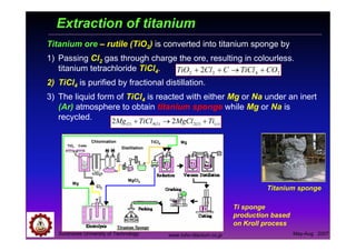 Suranaree University of Technology May-Aug 2007
Extraction of titanium
Titanium ore – rutile (TiO2) is converted into titanium sponge by
1) Passing Cl2 gas through charge the ore, resulting in colourless.
titanium tetrachloride TiCl4.
2) TiCl4 is purified by fractional distillation.
3) The liquid form of TiCl4 is reacted with either Mg or Na under an inert
(Ar) atmosphere to obtain titanium sponge while Mg or Na is
recycled.
)()(2)(4)( 22 slll TiMgClTiClMg +→+
Titanium sponge
Ti sponge
production based
on Kroll process
Mg
Cl2
MgCl2
TiCl4
TiO2 Coke
Chlorination
Distillation
Mg
www.toho-titanium.co.jp
2422 2 COTiClCClTiO +→++
 