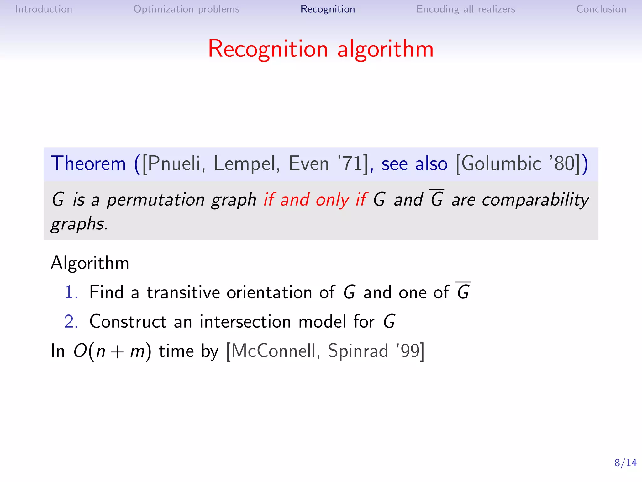 Introduction       Optimization problems   Recognition   Encoding all realizers   Conclusion



                                 Recognition algorithm



       Theorem ([Pnueli, Lempel, Even ’71], see also [Golumbic ’80])
       G is a permutation graph if and only if G and G are comparability
       graphs.

       Algorithm
          1. Find a transitive orientation of G and one of G
          2. Construct an intersection model for G
       In O(n + m) time by [McConnell, Spinrad ’99]




                                                                                         8/14
 