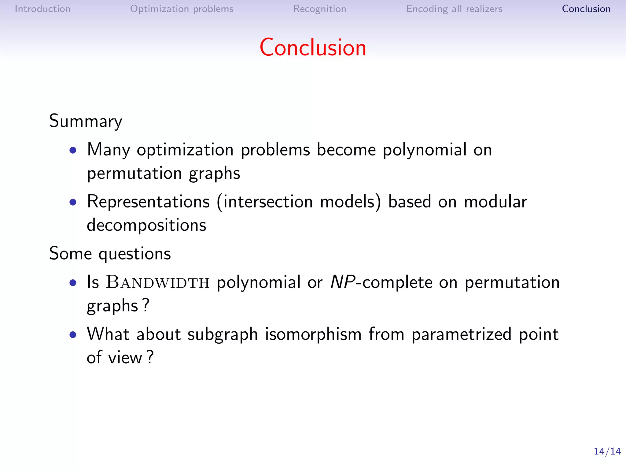 Introduction        Optimization problems      Recognition   Encoding all realizers   Conclusion



                                            Conclusion

       Summary
           • Many optimization problems become polynomial on
               permutation graphs
           • Representations (intersection models) based on modular
               decompositions
       Some questions
           • Is Bandwidth polynomial or NP-complete on permutation
               graphs ?
           • What about subgraph isomorphism from parametrized point
               of view ?



                                                                                            14/14
 