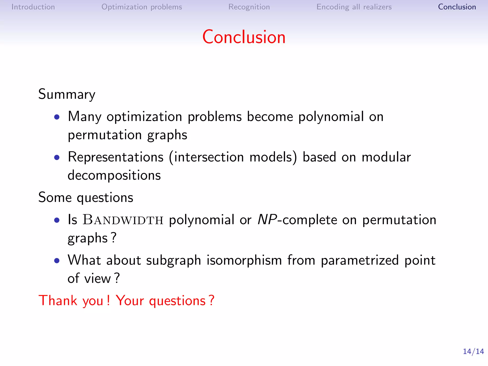Introduction        Optimization problems      Recognition   Encoding all realizers   Conclusion



                                            Conclusion

       Summary
           • Many optimization problems become polynomial on
               permutation graphs
           • Representations (intersection models) based on modular
               decompositions
       Some questions
           • Is Bandwidth polynomial or NP-complete on permutation
               graphs ?
           • What about subgraph isomorphism from parametrized point
               of view ?
       Thank you ! Your questions ?


                                                                                            14/14
 