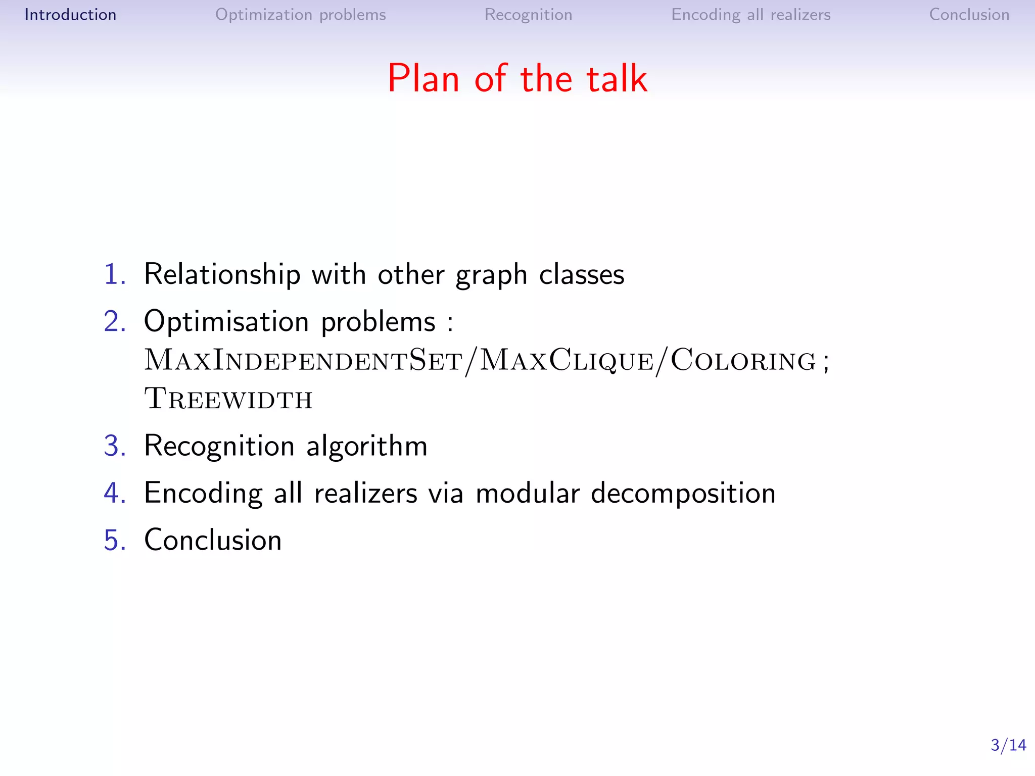 Introduction      Optimization problems    Recognition   Encoding all realizers   Conclusion



                                      Plan of the talk



          1. Relationship with other graph classes
          2. Optimisation problems :
             MaxIndependentSet/MaxClique/Coloring ;
             Treewidth
          3. Recognition algorithm
          4. Encoding all realizers via modular decomposition
          5. Conclusion




                                                                                         3/14
 