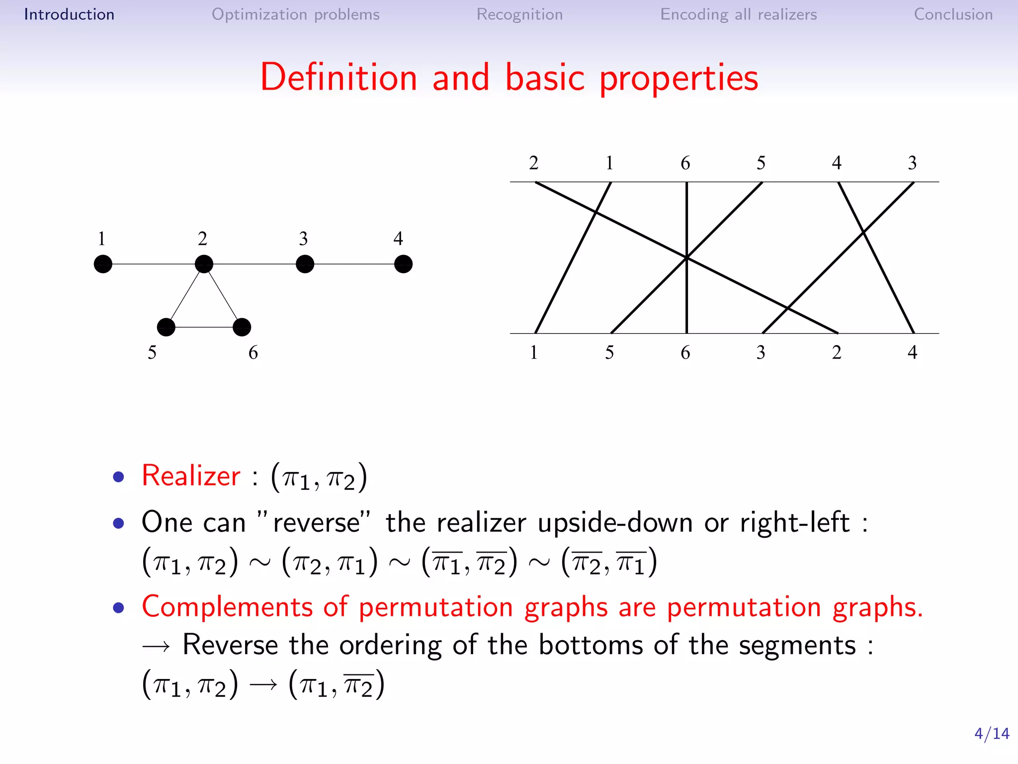 Introduction         Optimization problems    Recognition          Encoding all realizers       Conclusion



                             Deﬁnition and basic properties
                                                    2       1        6          5           4   3


         1          2          3          4
         1
         0          1
                    0          1
                               0         11
                                         00
         1
         0          1
                    0          1
                               0         11
                                         00

                1
                0       1
                        0
                1
                0       1
                        0
               5         6                          1       5        6          3           2   4




           • Realizer : (π1 , π2 )
           • One can ”reverse” the realizer upside-down or right-left :
               (π1 , π2 ) ∼ (π2 , π1 ) ∼ (π1 , π2 ) ∼ (π2 , π1 )
           • Complements of permutation graphs are permutation graphs.
               → Reverse the ordering of the bottoms of the segments :
               (π1 , π2 ) → (π1 , π2 )
                                                                                                       4/14
 