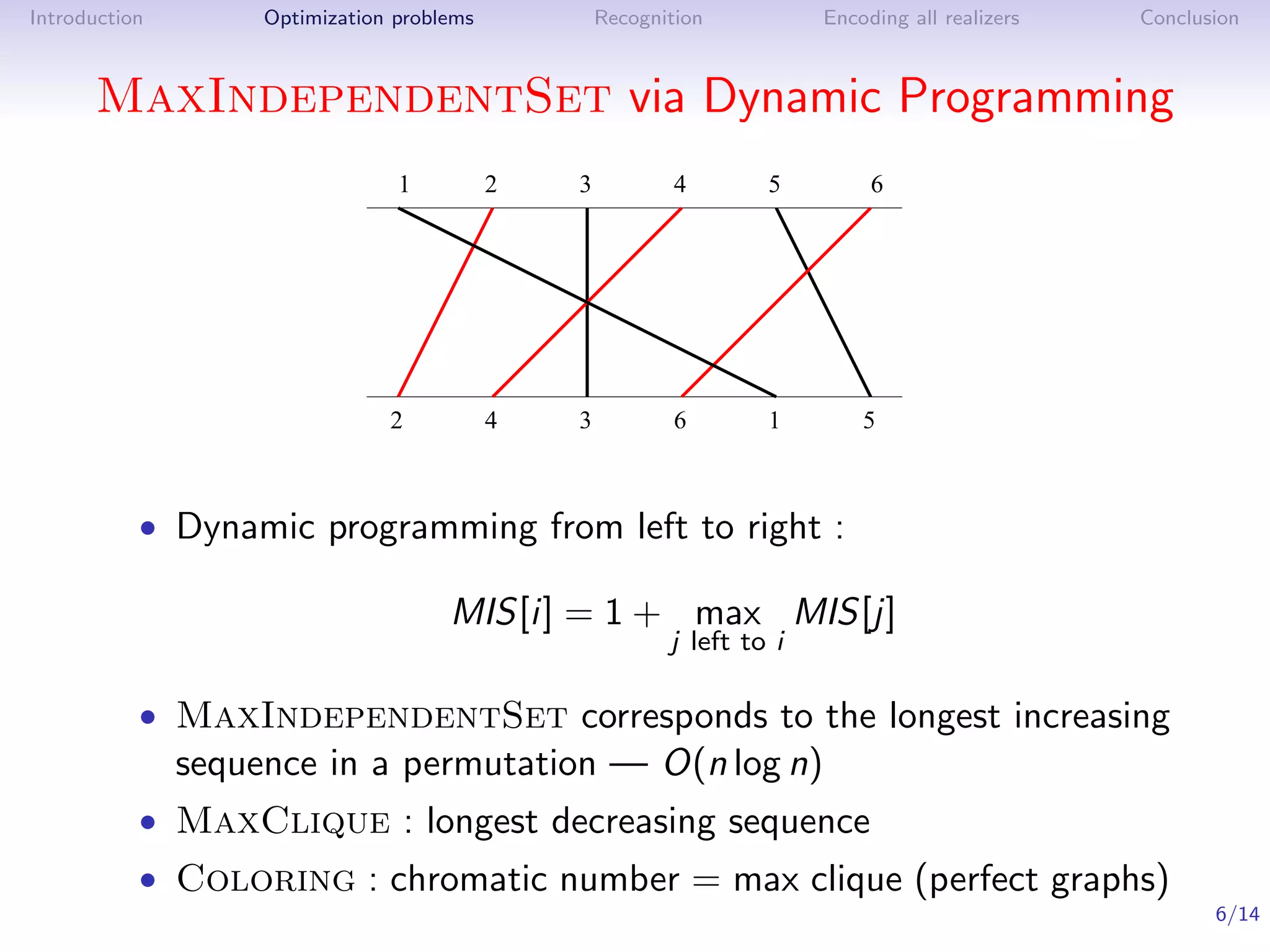 Introduction        Optimization problems           Recognition          Encoding all realizers   Conclusion



      MaxIndependentSet via Dynamic Programming
                                 1          2   3           4       5         6




                                2           4   3           6       1        5



           • Dynamic programming from left to right :

                                      MIS[i] = 1 + max MIS[j]
                                                           j left to i

           • MaxIndependentSet corresponds to the longest increasing
               sequence in a permutation — O(n log n)
           • MaxClique : longest decreasing sequence
           • Coloring : chromatic number = max clique (perfect graphs)
                                                                                                         6/14
 