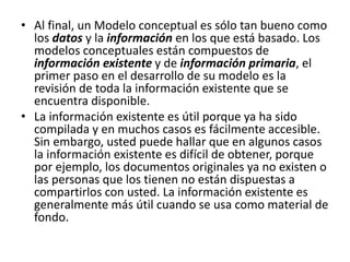 • Al final, un Modelo conceptual es sólo tan bueno como
los datos y la información en los que está basado. Los
modelos conceptuales están compuestos de
información existente y de información primaria, el
primer paso en el desarrollo de su modelo es la
revisión de toda la información existente que se
encuentra disponible.
• La información existente es útil porque ya ha sido
compilada y en muchos casos es fácilmente accesible.
Sin embargo, usted puede hallar que en algunos casos
la información existente es difícil de obtener, porque
por ejemplo, los documentos originales ya no existen o
las personas que los tienen no están dispuestas a
compartirlos con usted. La información existente es
generalmente más útil cuando se usa como material de
fondo.
 