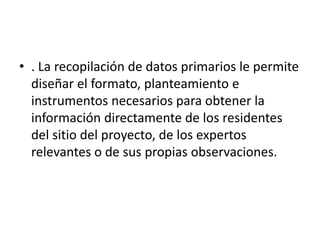 • . La recopilación de datos primarios le permite
diseñar el formato, planteamiento e
instrumentos necesarios para obtener la
información directamente de los residentes
del sitio del proyecto, de los expertos
relevantes o de sus propias observaciones.
 