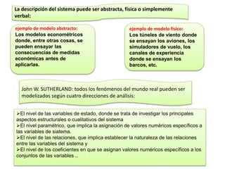 La descripción del sistema puede ser abstracta, física o simplemente
verbal:
ejemplo de modelo físico:
Los túneles de viento donde
se ensayan los aviones, los
simuladores de vuelo, los
canales de experiencia
donde se ensayan los
barcos, etc.
ejemplo de modelo abstracto:
Los modelos econométricos
donde, entre otras cosas, se
pueden ensayar las
consecuencias de medidas
económicas antes de
aplicarlas.
John W. SUTHERLAND: todos los fenómenos del mundo real pueden ser
modelizados según cuatro direcciones de análisis:
El nivel de las variables de estado, donde se trata de investigar los principales
aspectos estructurales o cualitativos del sistema
El nivel paramétrico, que implica la asignación de valores numéricos específicos a
las variables de siatema.
El nivel de las relaciones, que implica establecer la naturaleza de las relaciones
entre las variables del sistema y
El nivel de los coeficientes en que se asignan valores numéricos específicos a los
conjuntos de las variables ..
 