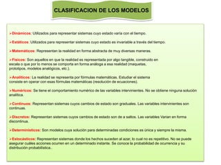 Dinámicos: Utilizados para representar sistemas cuyo estado varía con el tiempo.
Estáticos: Utilizados para representar sistemas cuyo estado es invariable a través del tiempo.
Matemáticos: Representan la realidad en forma abstracta de muy diversas maneras.
Físicos: Son aquellos en que la realidad es representada por algo tangible, construido en
escala o que por lo menos se comporta en forma análoga a esa realidad (maquetas,
prototipos, modelos analógicos, etc.).
Analíticos: La realidad se representa por fórmulas matemáticas. Estudiar el sistema
consiste en operar con esas fórmulas matemáticas (resolución de ecuaciones).
Numéricos: Se tiene el comportamiento numérico de las variables intervinientes. No se obtiene ninguna solución
analítica.
Continuos: Representan sistemas cuyos cambios de estado son graduales. Las variables intervinientes son
continuas.
Discretos: Representan sistemas cuyos cambios de estado son de a saltos. Las variables Varian en forma
discontinua.
Determinísticos: Son modelos cuya solución para determinadas condiciones es única y siempre la misma.
Estocásticos: Representan sistemas donde los hechos suceden al azar, lo cual no es repetitivo. No se puede
asegurar cuáles acciones ocurren en un determinado instante. Se conoce la probabilidad de ocurrencia y su
distribución probabilística..
CLASIFICACION DE LOS MODELOS
 