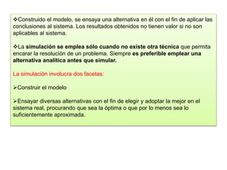 Construido el modelo, se ensaya una alternativa en él con el fin de aplicar las
conclusiones al sistema. Los resultados obtenidos no tienen valor si no son
aplicables al sistema.
La simulación se emplea sólo cuando no existe otra técnica que permita
encarar la resolución de un problema. Siempre es preferible emplear una
alternativa analítica antes que simular.
La simulación involucra dos facetas:
Construir el modelo
Ensayar diversas alternativas con el fin de elegir y adoptar la mejor en el
sistema real, procurando que sea la óptima o que por lo menos sea lo
suficientemente aproximada.
 