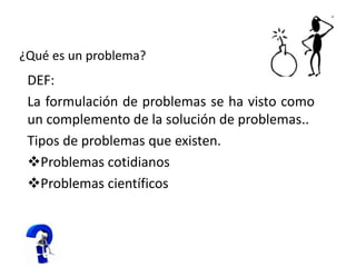 ¿Qué es un problema?
DEF:
La formulación de problemas se ha visto como
un complemento de la solución de problemas..
Tipos de problemas que existen.
Problemas cotidianos
Problemas científicos
 