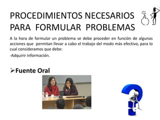 PROCEDIMIENTOS NECESARIOS
PARA FORMULAR PROBLEMAS
A la hora de formular un problema se debe proceder en función de algunas
acciones que permitan llevar a cabo el trabajo del modo más efectivo, para lo
cual consideramos que debe:
-Adquirir información.
Fuente Oral
 