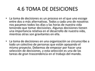 4.6 TOMA DE DESICIONES
• La toma de decisiones es un proceso en el que uno escoge
entre dos o más alternativas. Todos y cada uno de nosotros
nos pasamos todos los días y las horas de nuestra vida
teniendo que tomar decisiones. Algunas decisiones tienen
una importancia relativa en el desarrollo de nuestra vida,
mientras otras son gravitantes en ella.
• La toma de decisiones en una organización se circunscribe a
todo un colectivo de personas que están apoyando el
mismo proyecto. Debemos de empezar por hacer una
selección de decisiones, y esta selección es una de las
tareas de gran trascendencia en el trabajo del mando.
 