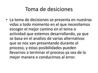 Toma de desiciones
• La toma de decisiones se presenta en nuestras
vidas a todo momento en el que necesitemos
escoger el mejor camino en el tema o
actividad que estemos desarrollando, ya que
se basa en el analisis de varias alternativas
que se nos van presentando durante el
proceso, y estas posibilidades pueden
llevarnos a terminar el proceso ya sea de la
mejor manera o conducirnos al error.
 