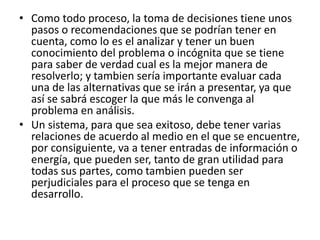 • Como todo proceso, la toma de decisiones tiene unos
pasos o recomendaciones que se podrían tener en
cuenta, como lo es el analizar y tener un buen
conocimiento del problema o incógnita que se tiene
para saber de verdad cual es la mejor manera de
resolverlo; y tambien sería importante evaluar cada
una de las alternativas que se irán a presentar, ya que
así se sabrá escoger la que más le convenga al
problema en análisis.
• Un sistema, para que sea exitoso, debe tener varias
relaciones de acuerdo al medio en el que se encuentre,
por consiguiente, va a tener entradas de información o
energía, que pueden ser, tanto de gran utilidad para
todas sus partes, como tambien pueden ser
perjudiciales para el proceso que se tenga en
desarrollo.
 