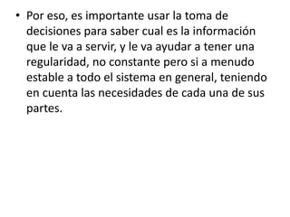 • Por eso, es importante usar la toma de
decisiones para saber cual es la información
que le va a servir, y le va ayudar a tener una
regularidad, no constante pero si a menudo
estable a todo el sistema en general, teniendo
en cuenta las necesidades de cada una de sus
partes.
 