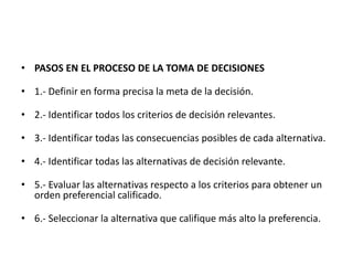 • PASOS EN EL PROCESO DE LA TOMA DE DECISIONES
• 1.- Definir en forma precisa la meta de la decisión.
• 2.- Identificar todos los criterios de decisión relevantes.
• 3.- Identificar todas las consecuencias posibles de cada alternativa.
• 4.- Identificar todas las alternativas de decisión relevante.
• 5.- Evaluar las alternativas respecto a los criterios para obtener un
orden preferencial calificado.
• 6.- Seleccionar la alternativa que califique más alto la preferencia.
 