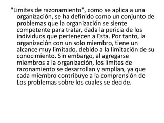 "Limites de razonamiento", como se aplica a una
organización, se ha definido como un conjunto de
problemas que la organización se siente
competente para tratar, dada la pericia de los
individuos que pertenecen a Esta. Por tanto, la
organización con un solo miembro, tiene un
alcance muy limitado, debido a la limitación de su
conocimiento. Sin embargo, al agregarse
miembros a la organización, los límites de
razonamiento se desarrollan y amplían, ya que
cada miembro contribuye a la comprensión de
Los problemas sobre los cuales se decide.
 