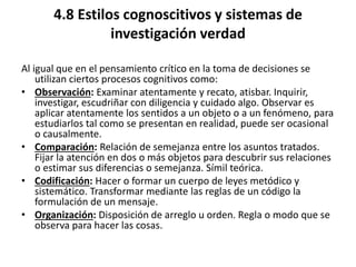 4.8 Estilos cognoscitivos y sistemas de
investigación verdad
Al igual que en el pensamiento crítico en la toma de decisiones se
utilizan ciertos procesos cognitivos como:
• Observación: Examinar atentamente y recato, atisbar. Inquirir,
investigar, escudriñar con diligencia y cuidado algo. Observar es
aplicar atentamente los sentidos a un objeto o a un fenómeno, para
estudiarlos tal como se presentan en realidad, puede ser ocasional
o causalmente.
• Comparación: Relación de semejanza entre los asuntos tratados.
Fijar la atención en dos o más objetos para descubrir sus relaciones
o estimar sus diferencias o semejanza. Símil teórica.
• Codificación: Hacer o formar un cuerpo de leyes metódico y
sistemático. Transformar mediante las reglas de un código la
formulación de un mensaje.
• Organización: Disposición de arreglo u orden. Regla o modo que se
observa para hacer las cosas.
 