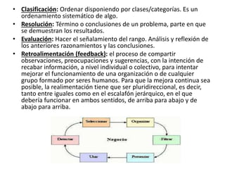 • Clasificación: Ordenar disponiendo por clases/categorías. Es un
ordenamiento sistemático de algo.
• Resolución: Término o conclusiones de un problema, parte en que
se demuestran los resultados.
• Evaluación: Hacer el señalamiento del rango. Análisis y reflexión de
los anteriores razonamientos y las conclusiones.
• Retroalimentación (feedback): el proceso de compartir
observaciones, preocupaciones y sugerencias, con la intención de
recabar información, a nivel individual o colectivo, para intentar
mejorar el funcionamiento de una organización o de cualquier
grupo formado por seres humanos. Para que la mejora continua sea
posible, la realimentación tiene que ser pluridireccional, es decir,
tanto entre iguales como en el escalafón jerárquico, en el que
debería funcionar en ambos sentidos, de arriba para abajo y de
abajo para arriba.
 