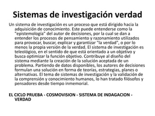 Sistemas de investigación verdad
Un sistema de investigación es un proceso que está dirigido hacia la
adquisición de conocimiento. Este puede entenderse como la
"epistemología" del autor de decisiones, por la cual se dan a
entender los procesos de pensamiento y razonamiento utilizados
para provocar, buscar, explicar y garantizar "la verdad", o por lo
menos la propia versión de la verdad. El sistema de investigación es
teleológico, en el sentido de que está orientado a un objetivo y
busca optimizar la función objetivo. Contribuye al diseño del
sistema mediante la creación de la solución aceptada de un
problema. Partiendo de datos disponibles, los autores de decisiones
formulan una solución en forma de teorías, estrategias, planes o
alternativas. El tema de sistemas de investigación y la validación de
la comprensión y conocimiento humanos, lo han tratado filósofos y
pensadores desde tiempo inmemorial.
EL CICLO PRUEBA - COSMOVISION - SISTEMA DE INDAGACION -
VERDAD
 