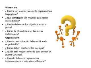 Planeación
• ¿ Cuales son los objetivos de la organización a
largo plazo?
• ¿ Qué estrategias son mejores para lograr
este objetivo?
• ¿ Cuales deben ser los objetivos a corto
plazo?
• ¿ Cómo de altas deben ser las metas
individuales?
Organización
• ¿ Cuanta centralización debe existir en la
organización?
• ¿ Cómo deben diseñarse los puestos?
• ¿ Quién está mejor calificado para ocupar un
puesto vacante?
• ¿ Cuando debe una organización
instrumentar una estructura diferente?
 