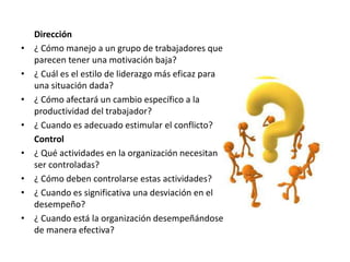 Dirección
• ¿ Cómo manejo a un grupo de trabajadores que
parecen tener una motivación baja?
• ¿ Cuál es el estilo de liderazgo más eficaz para
una situación dada?
• ¿ Cómo afectará un cambio específico a la
productividad del trabajador?
• ¿ Cuando es adecuado estimular el conflicto?
Control
• ¿ Qué actividades en la organización necesitan
ser controladas?
• ¿ Cómo deben controlarse estas actividades?
• ¿ Cuando es significativa una desviación en el
desempeño?
• ¿ Cuando está la organización desempeñándose
de manera efectiva?
 
