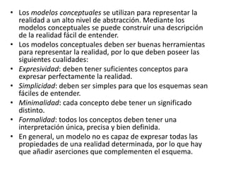 • Los modelos conceptuales se utilizan para representar la
realidad a un alto nivel de abstracción. Mediante los
modelos conceptuales se puede construir una descripción
de la realidad fácil de entender.
• Los modelos conceptuales deben ser buenas herramientas
para representar la realidad, por lo que deben poseer las
siguientes cualidades:
• Expresividad: deben tener suficientes conceptos para
expresar perfectamente la realidad.
• Simplicidad: deben ser simples para que los esquemas sean
fáciles de entender.
• Minimalidad: cada concepto debe tener un significado
distinto.
• Formalidad: todos los conceptos deben tener una
interpretación única, precisa y bien definida.
• En general, un modelo no es capaz de expresar todas las
propiedades de una realidad determinada, por lo que hay
que añadir aserciones que complementen el esquema.
 