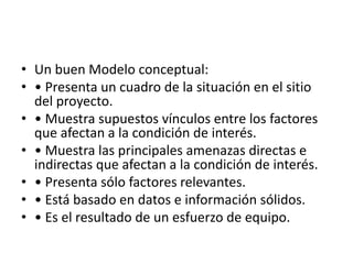 • Un buen Modelo conceptual:
• • Presenta un cuadro de la situación en el sitio
del proyecto.
• • Muestra supuestos vínculos entre los factores
que afectan a la condición de interés.
• • Muestra las principales amenazas directas e
indirectas que afectan a la condición de interés.
• • Presenta sólo factores relevantes.
• • Está basado en datos e información sólidos.
• • Es el resultado de un esfuerzo de equipo.
 