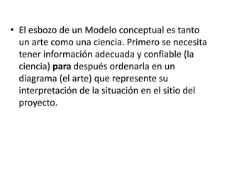 • El esbozo de un Modelo conceptual es tanto
un arte como una ciencia. Primero se necesita
tener información adecuada y confiable (la
ciencia) para después ordenarla en un
diagrama (el arte) que represente su
interpretación de la situación en el sitio del
proyecto.
 