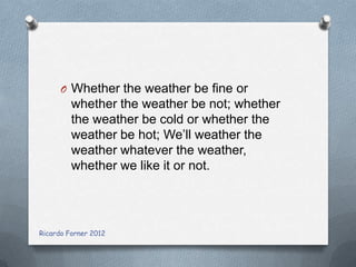 O Whether the weather be fine or

whether the weather be not; whether
the weather be cold or whether the
weather be hot; We’ll weather the
weather whatever the weather,
whether we like it or not.

Ricardo Forner 2012

 