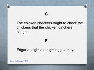 C
The chicken checkers ought to check the
chickens that the chicken catchers
caught.

E
Edgar at eight ate eight eggs a day.
Ricardo Forner 2012

 