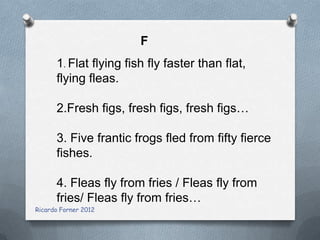 F
1. Flat flying fish fly faster than flat,
flying fleas.
2.Fresh figs, fresh figs, fresh figs…
3. Five frantic frogs fled from fifty fierce
fishes.

4. Fleas fly from fries / Fleas fly from
fries/ Fleas fly from fries…
Ricardo Forner 2012

 