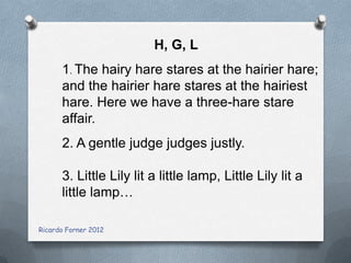 H, G, L
1. The hairy hare stares at the hairier hare;
and the hairier hare stares at the hairiest
hare. Here we have a three-hare stare
affair.
2. A gentle judge judges justly.
3. Little Lily lit a little lamp, Little Lily lit a
little lamp…
Ricardo Forner 2012

 