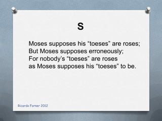 S
Moses supposes his “toeses” are roses;
But Moses supposes erroneously;
For nobody’s “toeses” are roses
as Moses supposes his “toeses” to be.

Ricardo Forner 2012

 