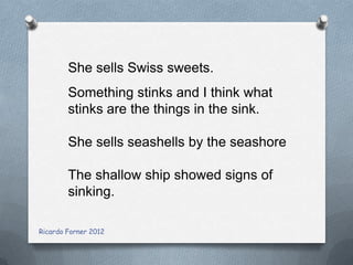 She sells Swiss sweets.
Something stinks and I think what
stinks are the things in the sink.
She sells seashells by the seashore
The shallow ship showed signs of
sinking.
Ricardo Forner 2012

 